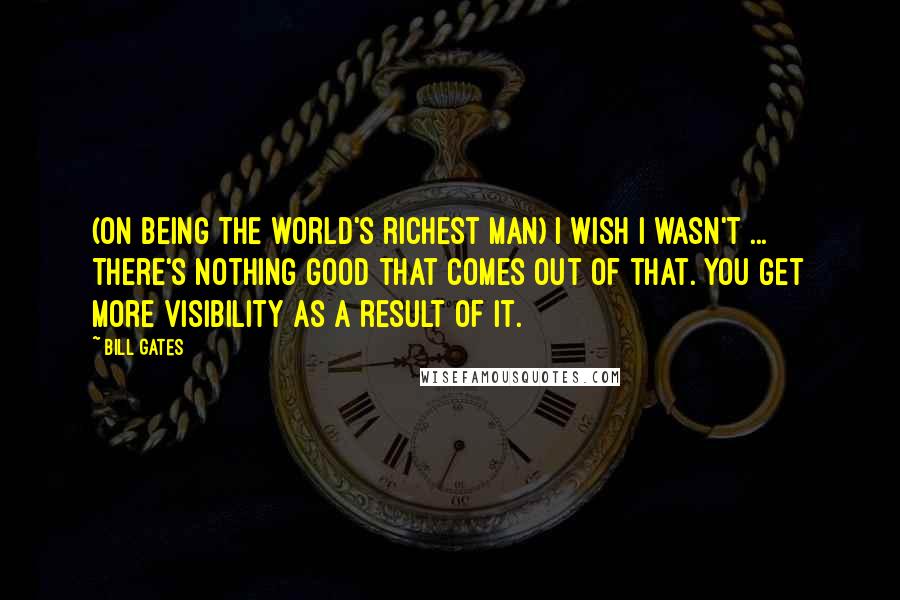 Bill Gates quotes: (On being the world's richest man) I wish I wasn't ... There's nothing good that comes out of that. You get more visibility as a result of it.