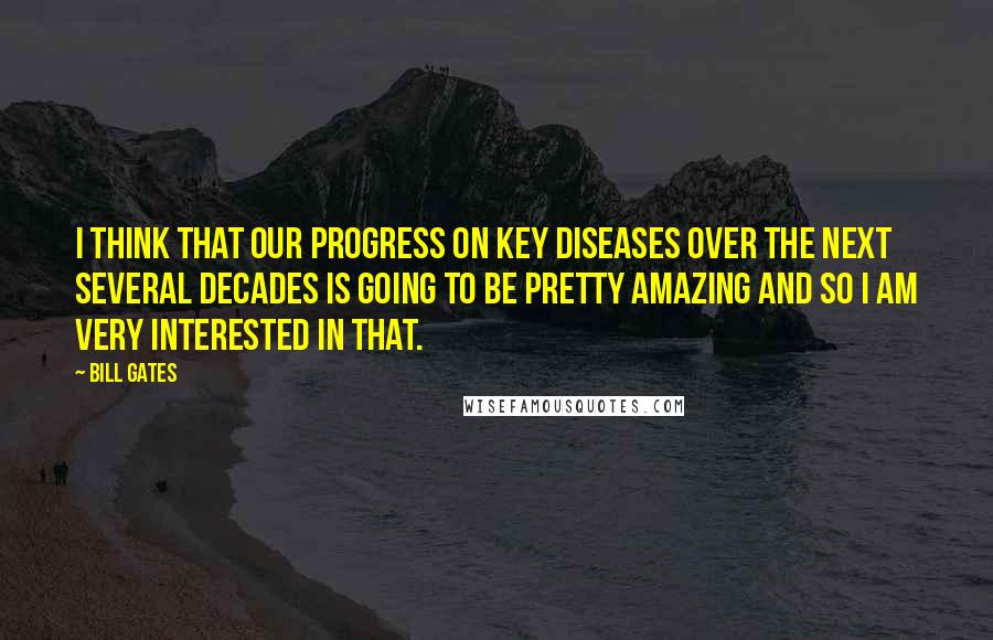 Bill Gates quotes: I think that our progress on key diseases over the next several decades is going to be pretty amazing and so I am very interested in that.