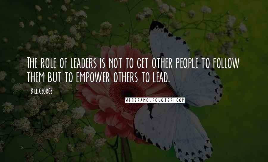 Bill George quotes: The role of leaders is not to get other people to follow them but to empower others to lead.