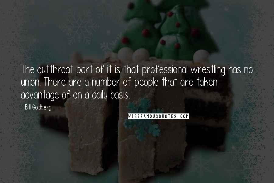 Bill Goldberg quotes: The cutthroat part of it is that professional wrestling has no union. There are a number of people that are taken advantage of on a daily basis.