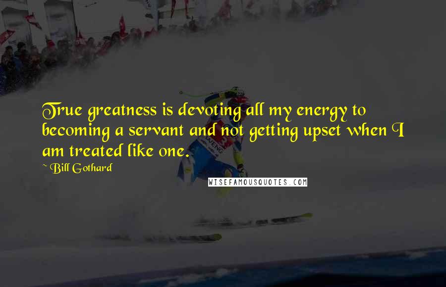 Bill Gothard quotes: True greatness is devoting all my energy to becoming a servant and not getting upset when I am treated like one.