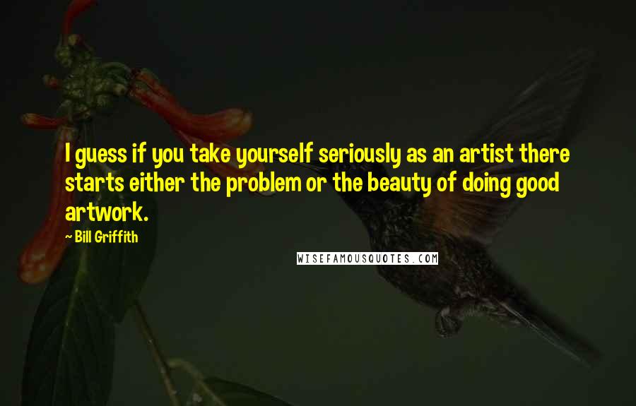 Bill Griffith quotes: I guess if you take yourself seriously as an artist there starts either the problem or the beauty of doing good artwork.