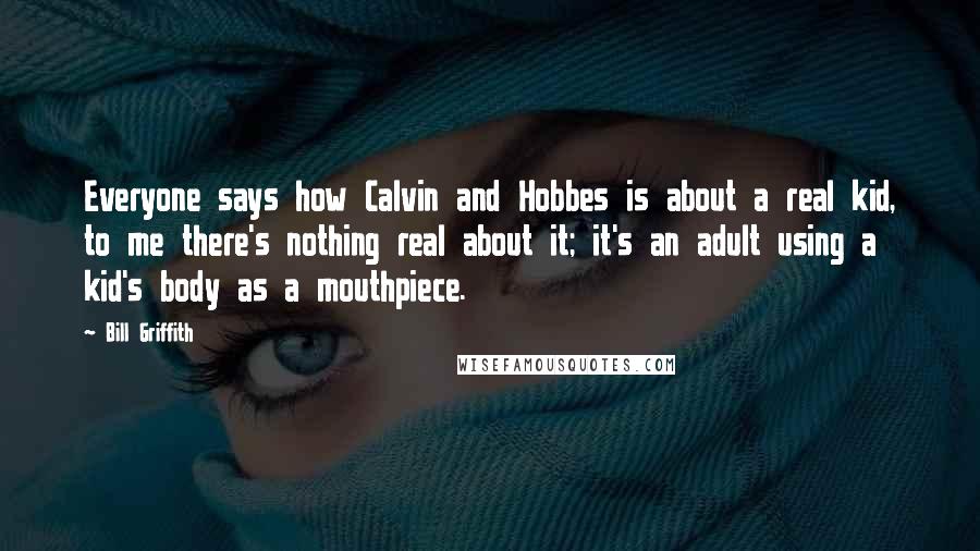 Bill Griffith quotes: Everyone says how Calvin and Hobbes is about a real kid, to me there's nothing real about it; it's an adult using a kid's body as a mouthpiece. Bill Griffith quotes: Everyone says how Calvin and Hobbes is about a real kid, to me there's nothing real about it; it's an adult using a kid's body as a mouthpiece.
