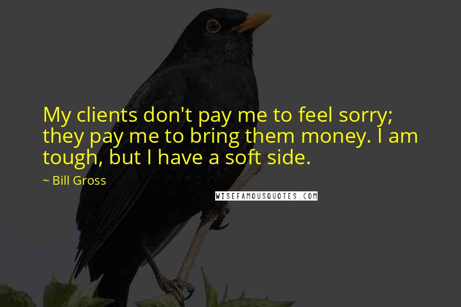 Bill Gross quotes: My clients don't pay me to feel sorry; they pay me to bring them money. I am tough, but I have a soft side.