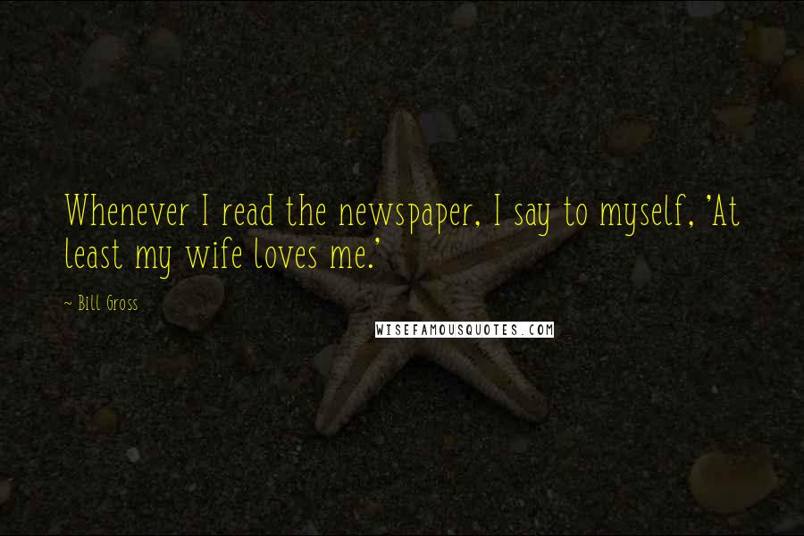 Bill Gross quotes: Whenever I read the newspaper, I say to myself, 'At least my wife loves me.'