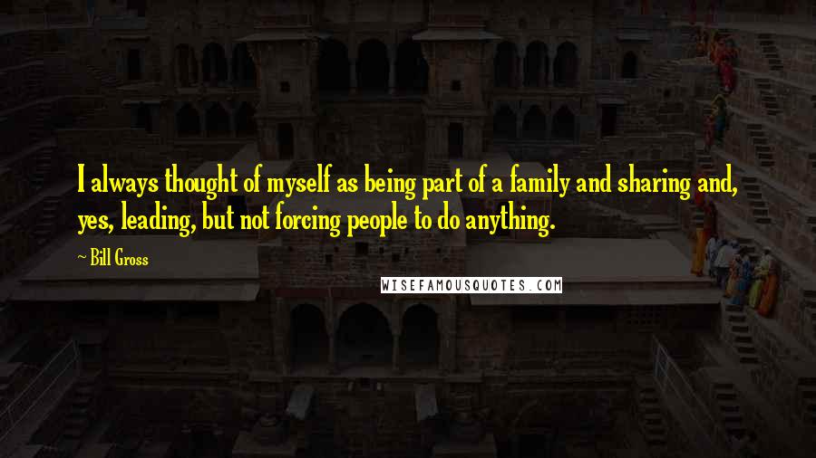 Bill Gross quotes: I always thought of myself as being part of a family and sharing and, yes, leading, but not forcing people to do anything.