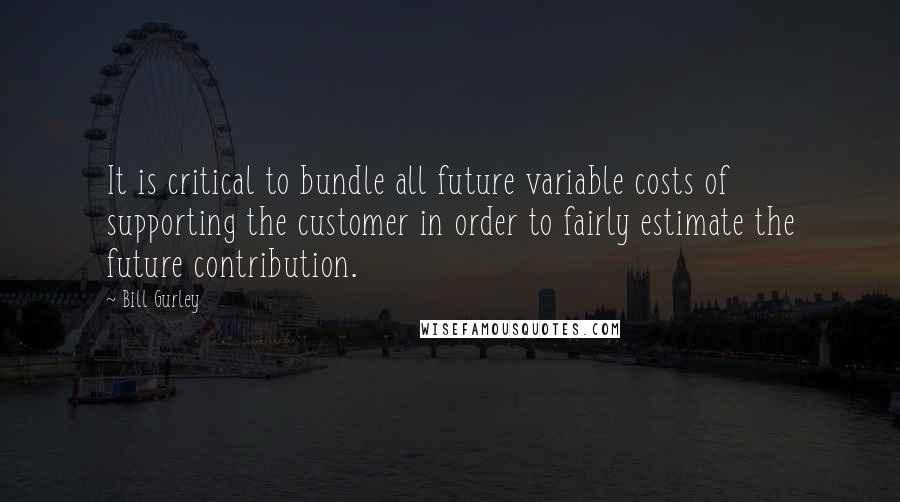 Bill Gurley quotes: It is critical to bundle all future variable costs of supporting the customer in order to fairly estimate the future contribution. Bill Gurley quotes: It is critical to bundle all future variable costs of supporting the customer in order to fairly estimate the future contribution.