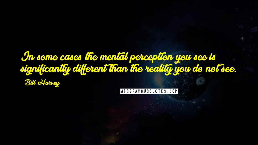 Bill Harvey quotes: In some cases the mental perception you see is significantly different than the reality you do not see.