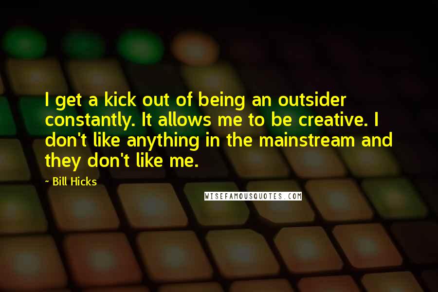 Bill Hicks quotes: I get a kick out of being an outsider constantly. It allows me to be creative. I don't like anything in the mainstream and they don't like me.