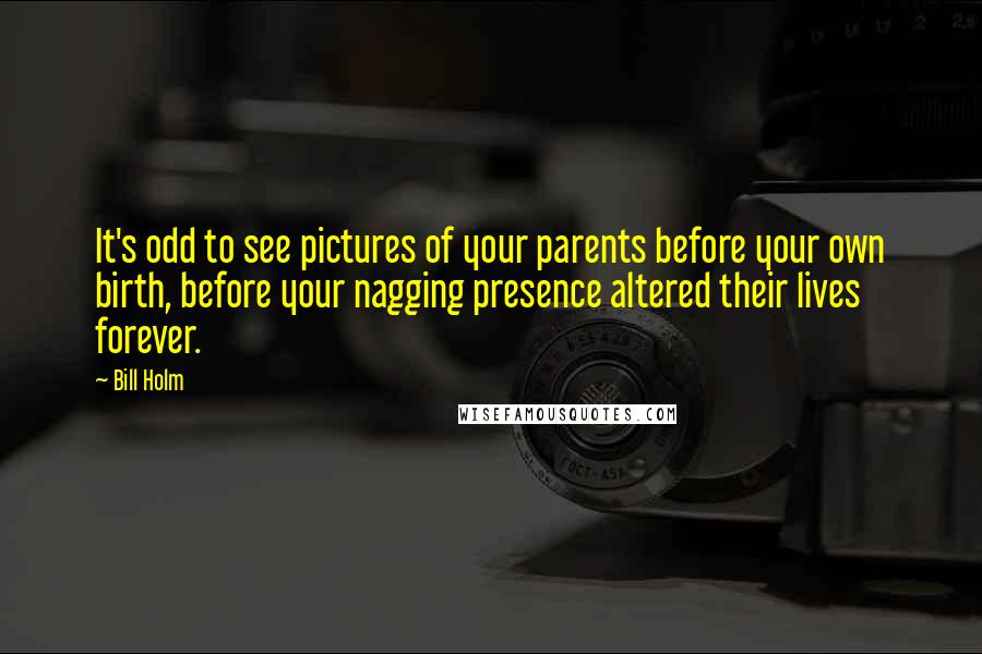 Bill Holm quotes: It's odd to see pictures of your parents before your own birth, before your nagging presence altered their lives forever.