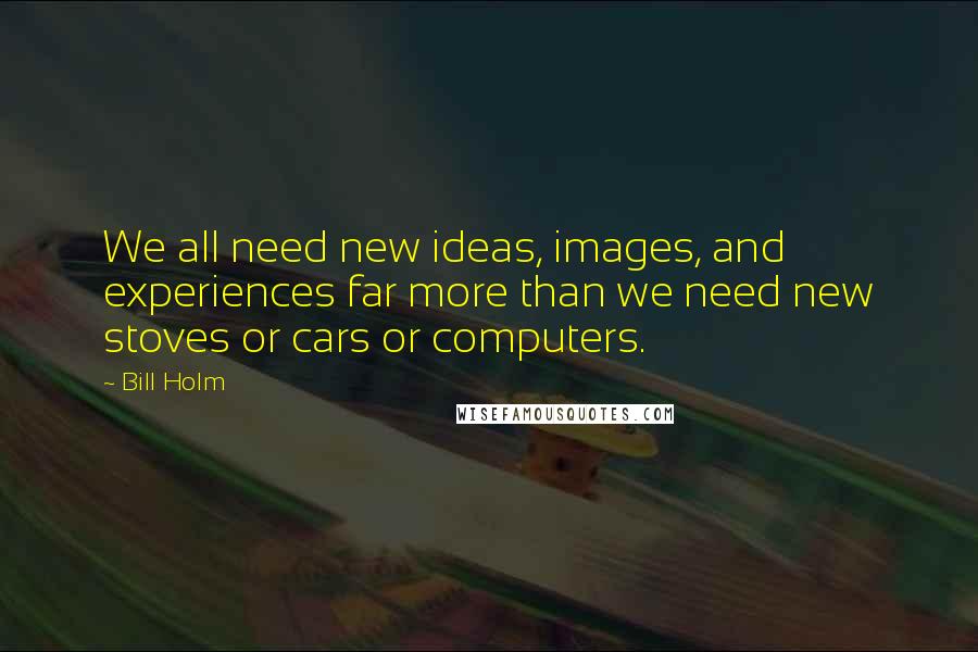 Bill Holm quotes: We all need new ideas, images, and experiences far more than we need new stoves or cars or computers.
