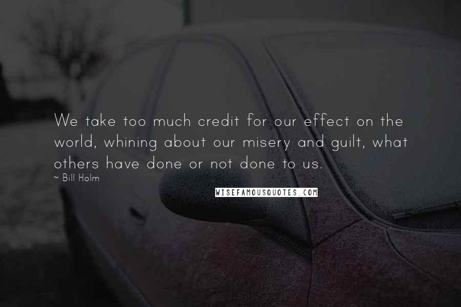 Bill Holm quotes: We take too much credit for our effect on the world, whining about our misery and guilt, what others have done or not done to us.