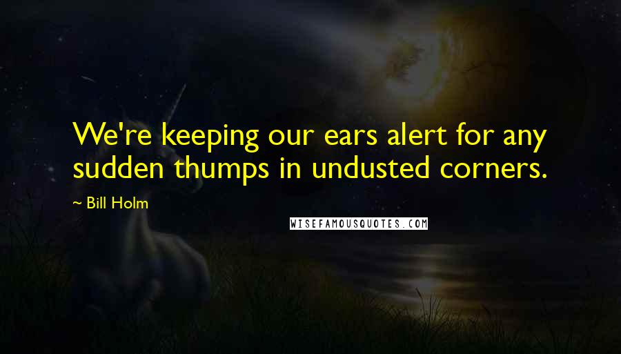 Bill Holm quotes: We're keeping our ears alert for any sudden thumps in undusted corners.