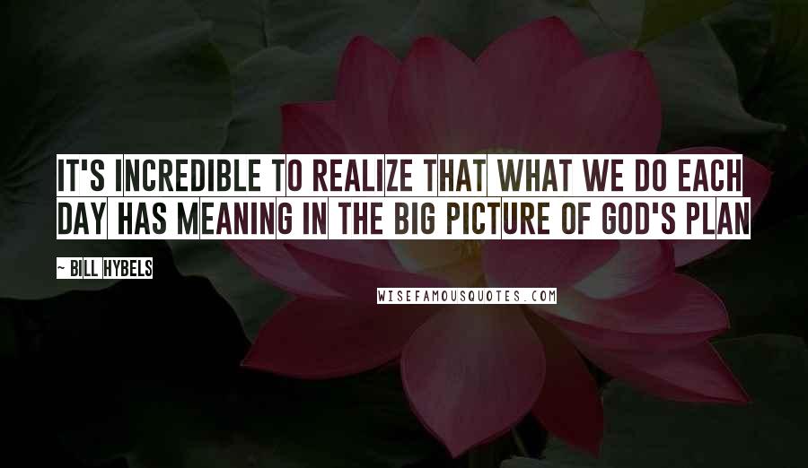 Bill Hybels quotes: It's incredible to realize that what we do each day has meaning in the big picture of God's plan