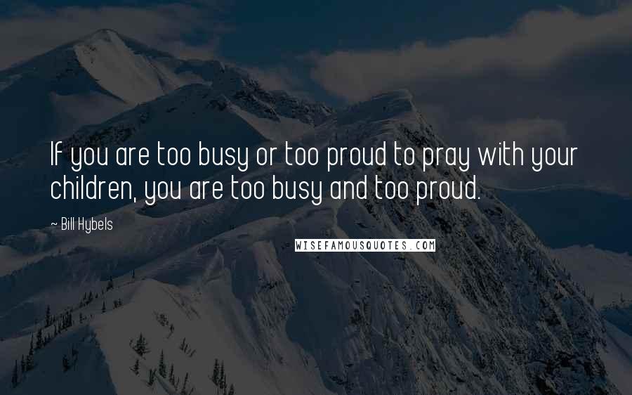 Bill Hybels quotes: If you are too busy or too proud to pray with your children, you are too busy and too proud.