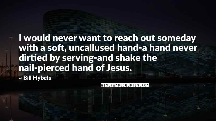 Bill Hybels quotes: I would never want to reach out someday with a soft, uncallused hand-a hand never dirtied by serving-and shake the nail-pierced hand of Jesus.