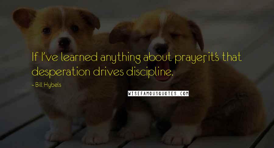 Bill Hybels quotes: If I've learned anything about prayer, it's that desperation drives discipline.
