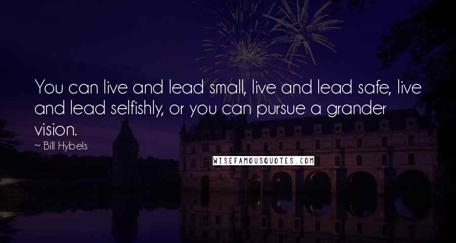 Bill Hybels quotes: You can live and lead small, live and lead safe, live and lead selfishly, or you can pursue a grander vision.