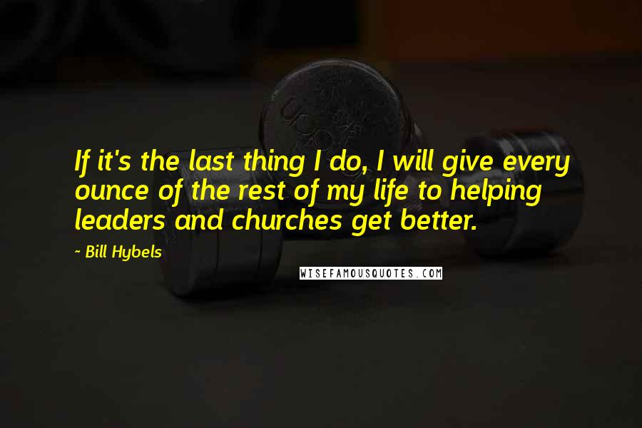 Bill Hybels quotes: If it's the last thing I do, I will give every ounce of the rest of my life to helping leaders and churches get better.