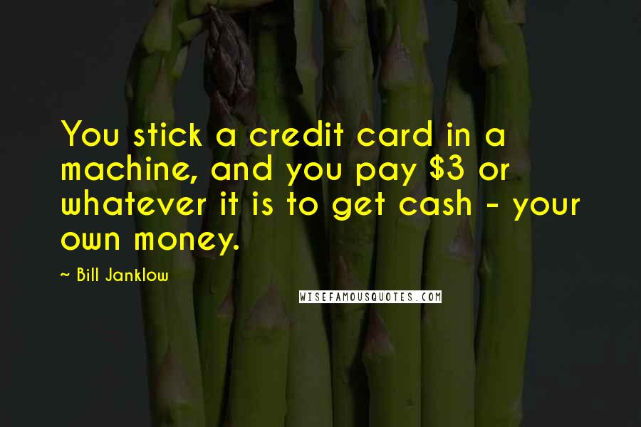 Bill Janklow quotes: You stick a credit card in a machine, and you pay $3 or whatever it is to get cash - your own money.