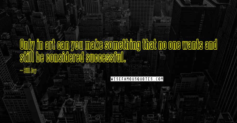 Bill Jay quotes: Only in art can you make something that no one wants and still be considered successful.