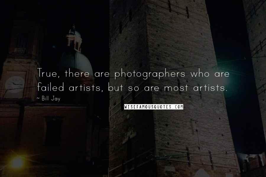 Bill Jay quotes: True, there are photographers who are failed artists, but so are most artists.
