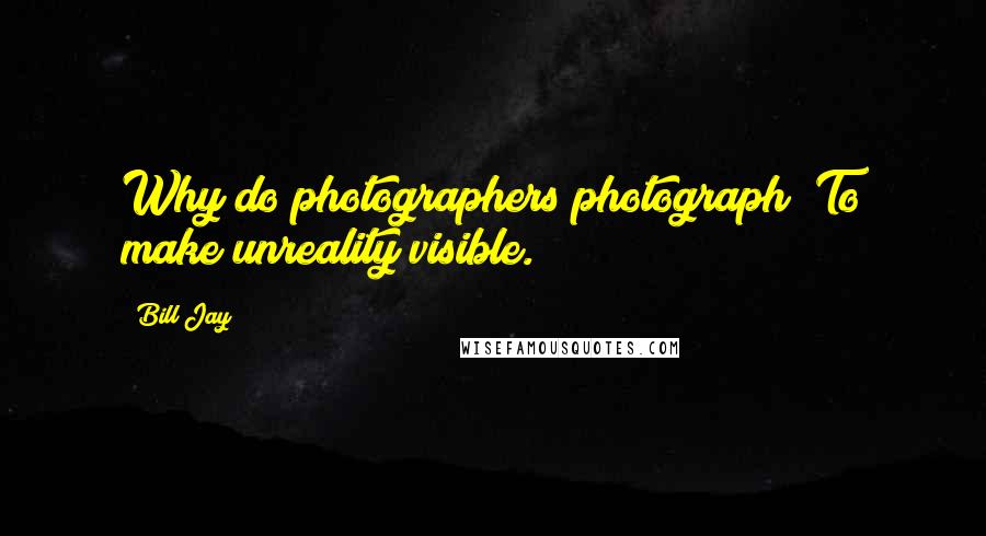 Bill Jay quotes: Why do photographers photograph? To make unreality visible.