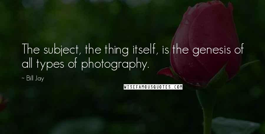 Bill Jay quotes: The subject, the thing itself, is the genesis of all types of photography.