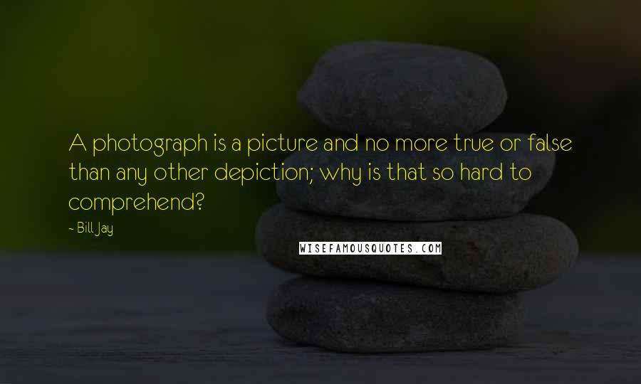 Bill Jay quotes: A photograph is a picture and no more true or false than any other depiction; why is that so hard to comprehend?