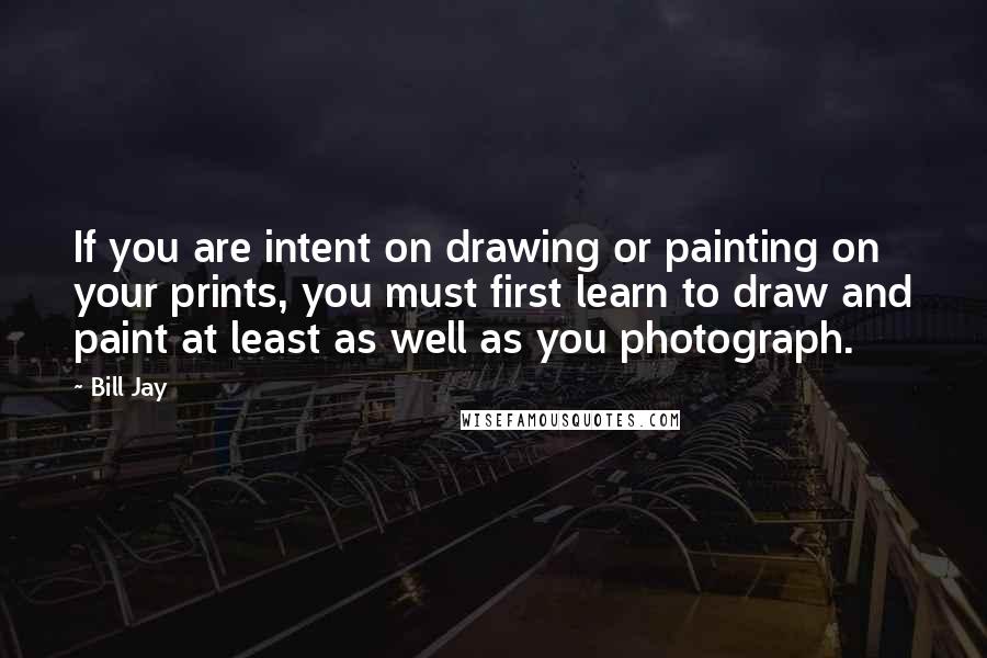 Bill Jay quotes: If you are intent on drawing or painting on your prints, you must first learn to draw and paint at least as well as you photograph.
