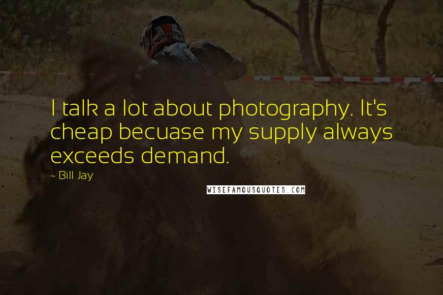 Bill Jay quotes: I talk a lot about photography. It's cheap becuase my supply always exceeds demand.