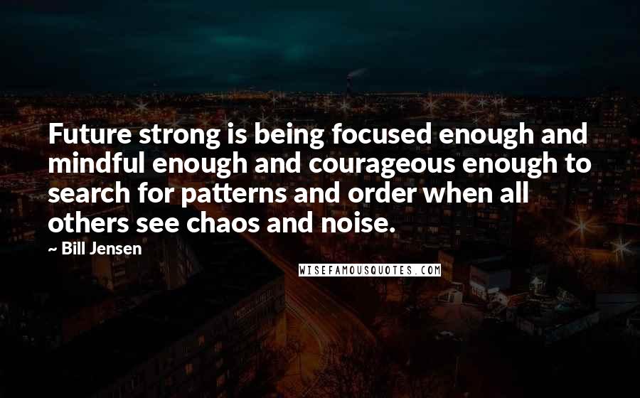 Bill Jensen quotes: Future strong is being focused enough and mindful enough and courageous enough to search for patterns and order when all others see chaos and noise.