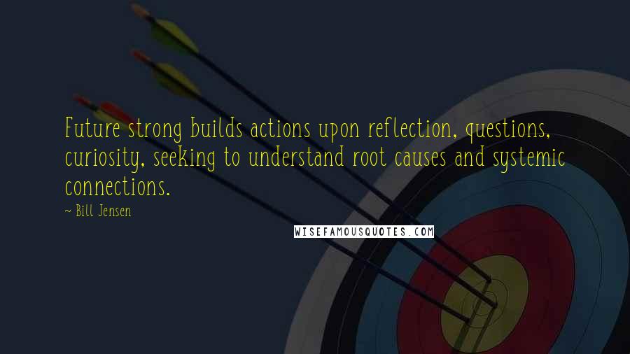 Bill Jensen quotes: Future strong builds actions upon reflection, questions, curiosity, seeking to understand root causes and systemic connections.