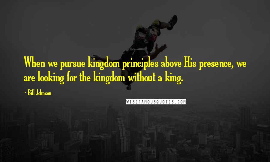 Bill Johnson quotes: When we pursue kingdom principles above His presence, we are looking for the kingdom without a king.
