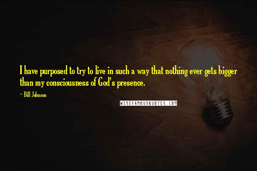 Bill Johnson quotes: I have purposed to try to live in such a way that nothing ever gets bigger than my consciousness of God's presence.