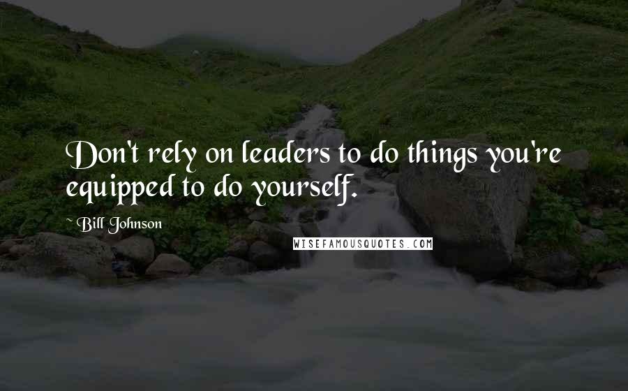 Bill Johnson quotes: Don't rely on leaders to do things you're equipped to do yourself.
