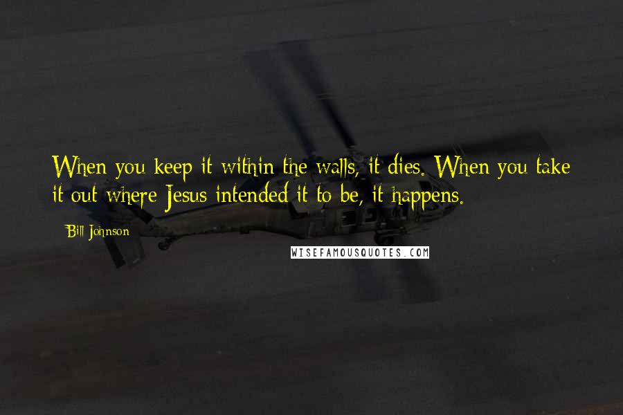 Bill Johnson quotes: When you keep it within the walls, it dies. When you take it out where Jesus intended it to be, it happens.