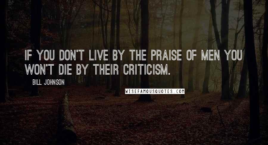 Bill Johnson quotes: If you don't live by the praise of men you won't die by their criticism.