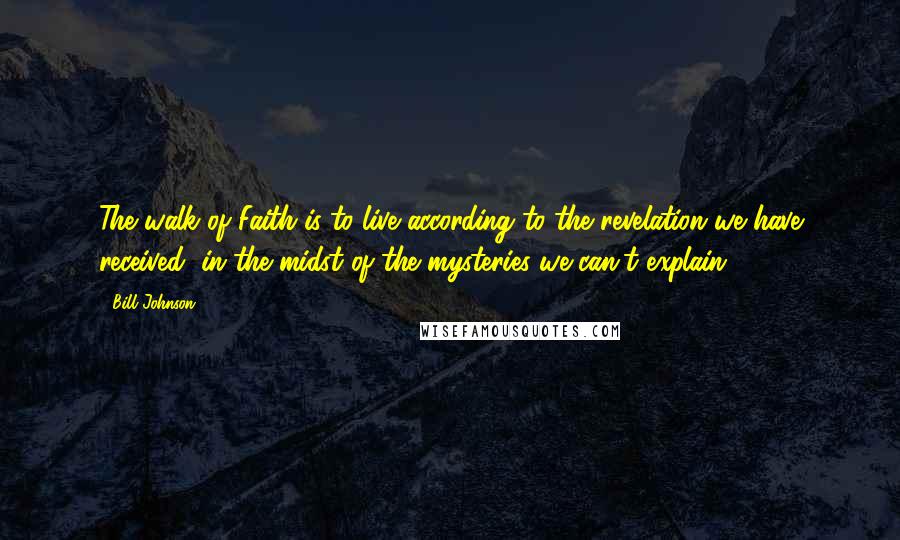 Bill Johnson quotes: The walk of Faith is to live according to the revelation we have received, in the midst of the mysteries we can't explain.