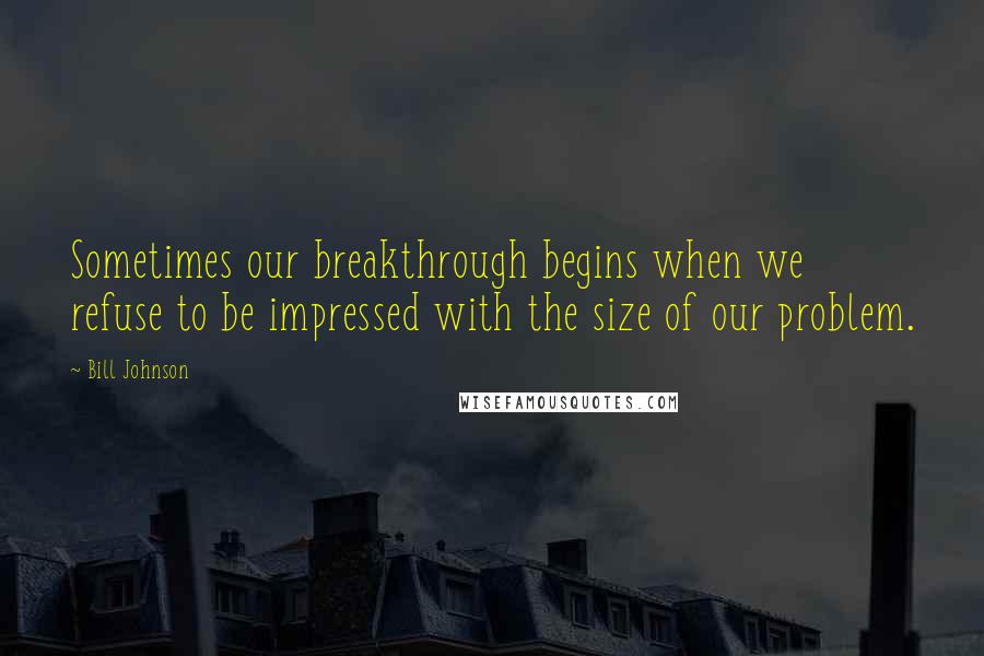 Bill Johnson quotes: Sometimes our breakthrough begins when we refuse to be impressed with the size of our problem.