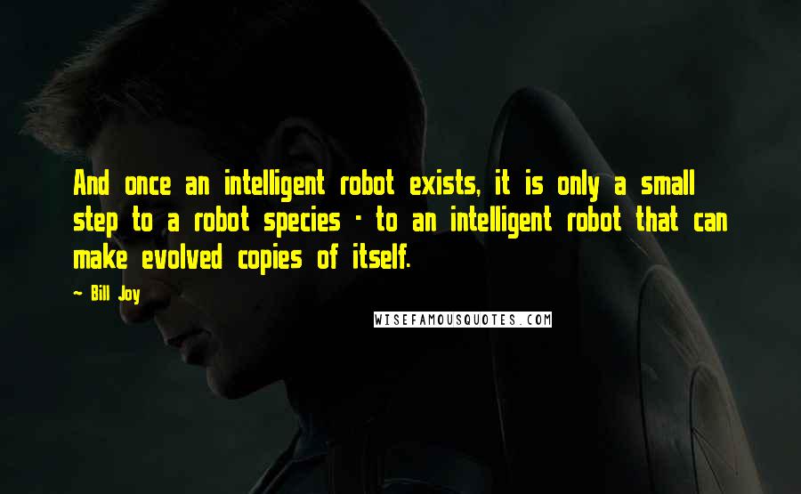 Bill Joy quotes: And once an intelligent robot exists, it is only a small step to a robot species - to an intelligent robot that can make evolved copies of itself.