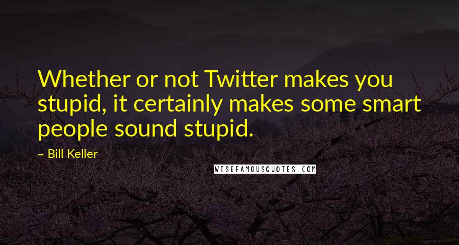 Bill Keller quotes: Whether or not Twitter makes you stupid, it certainly makes some smart people sound stupid.