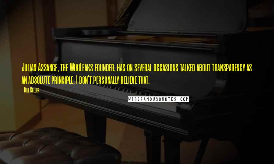 Bill Keller quotes: Julian Assange, the WikiLeaks founder, has on several occasions talked about transparency as an absolute principle. I don't personally believe that.