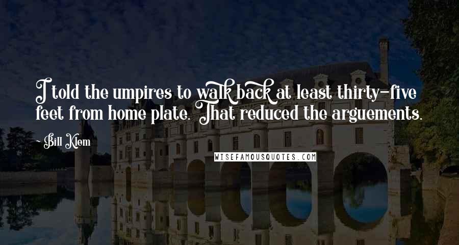 Bill Klem quotes: I told the umpires to walk back at least thirty-five feet from home plate. That reduced the arguements.