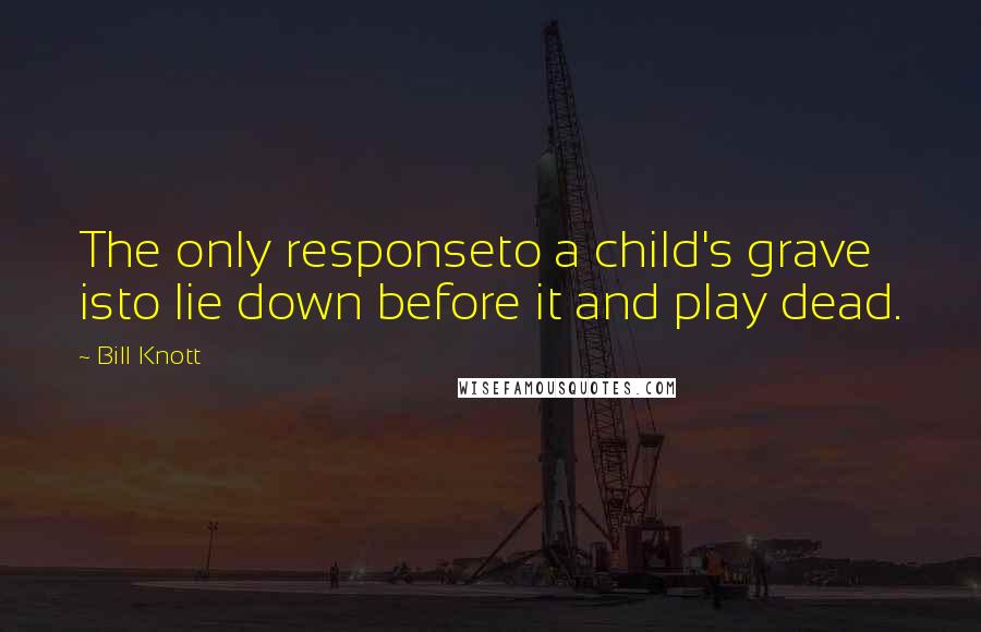 Bill Knott quotes: The only responseto a child's grave isto lie down before it and play dead.