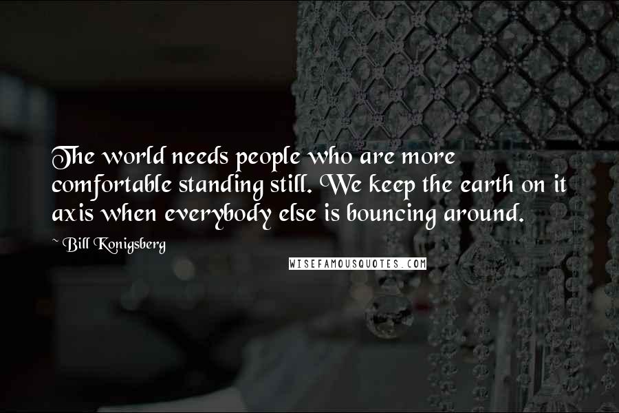 Bill Konigsberg quotes: The world needs people who are more comfortable standing still. We keep the earth on it axis when everybody else is bouncing around.