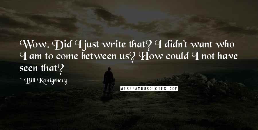 Bill Konigsberg quotes: Wow. Did I just write that? I didn't want who I am to come between us? How could I not have seen that? Bill Konigsberg quotes: Wow. Did I just write that? I didn't want who I am to come between us? How could I not have seen that?