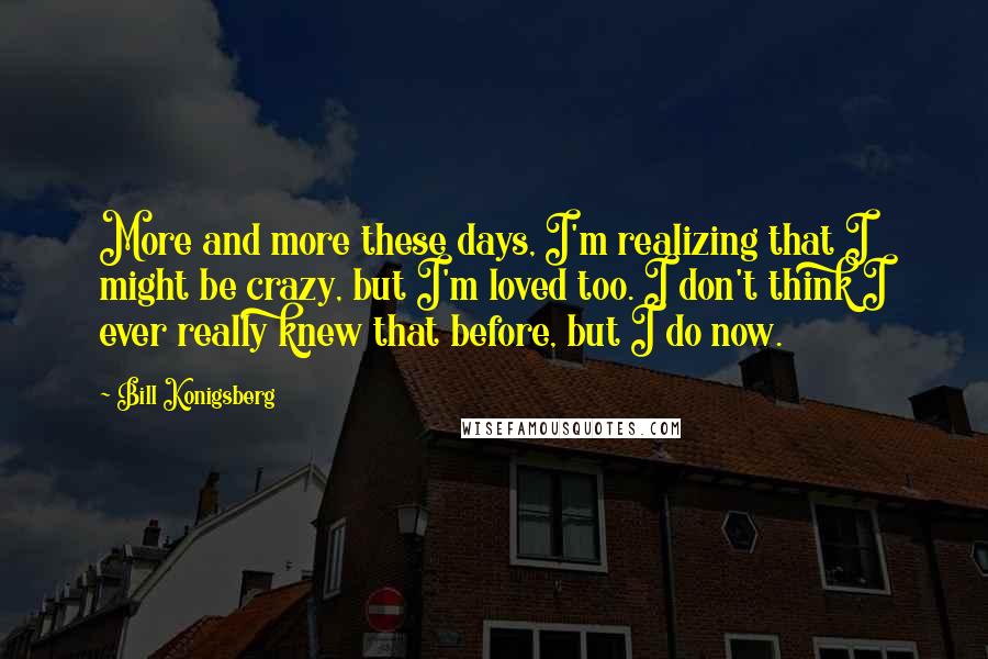Bill Konigsberg quotes: More and more these days, I'm realizing that I might be crazy, but I'm loved too. I don't think I ever really knew that before, but I do now. Bill Konigsberg quotes: More and more these days, I'm realizing that I might be crazy, but I'm loved too. I don't think I ever really knew that before, but I do now.
