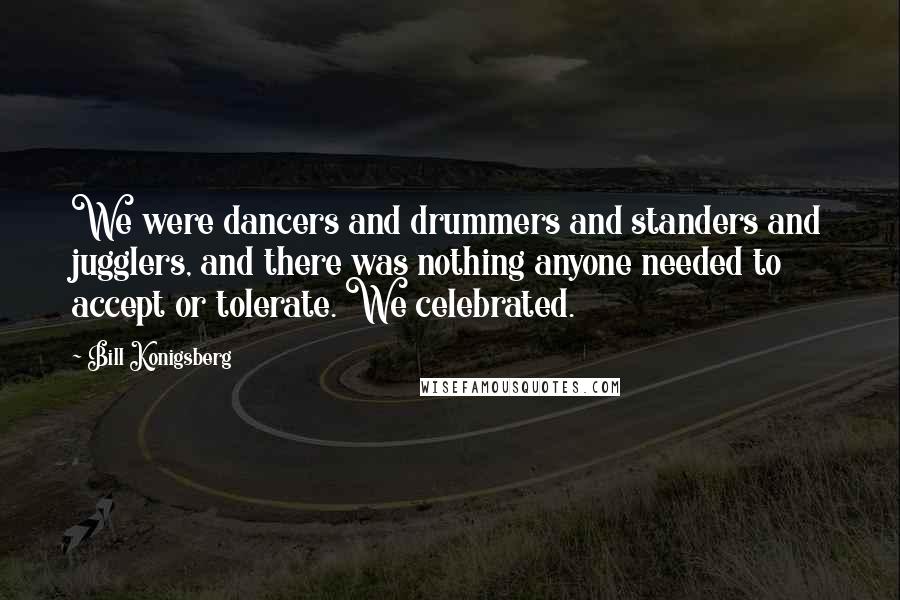 Bill Konigsberg quotes: We were dancers and drummers and standers and jugglers, and there was nothing anyone needed to accept or tolerate. We celebrated.