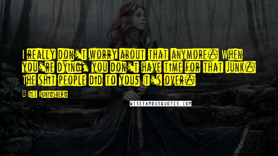 Bill Konigsberg quotes: I really don't worry about that anymore. When you're dying, you don't have time for that junk. The shit people did to you? It's over.